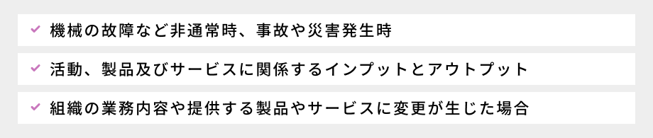 環境側面で考慮すべき事項:①活動、製品及びサービスに関係するインプットとアウトプット、②組織の業務内容や提供する製品やサービスに変更が生じた場合、③機械の故障など非通常時、事故や災害発生時