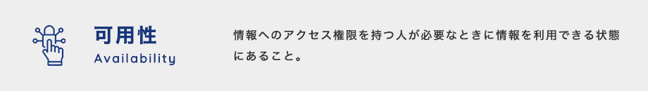 可用性（Availability）：情報へのアクセス権限を持つ人が必要なときに情報を利用できる状態にあること。回線の二重化やバックアップシステムなどは可用性を担保すると言われている。