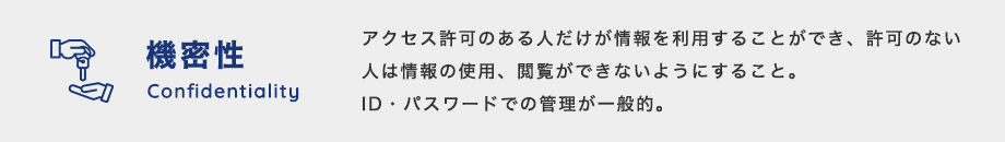 機密性（Confidentiality）：情報へのアクセス許可のある人だけが情報を利用することができ、許可のない人は情報の使用、閲覧ができないようにすること。ID、パスワードでの管理が一般的。